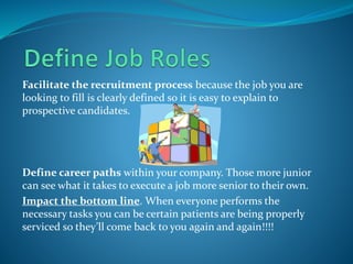 Facilitate the recruitment process because the job you are
looking to fill is clearly defined so it is easy to explain to
prospective candidates.
Define career paths within your company. Those more junior
can see what it takes to execute a job more senior to their own.
Impact the bottom line. When everyone performs the
necessary tasks you can be certain patients are being properly
serviced so they’ll come back to you again and again!!!!
 