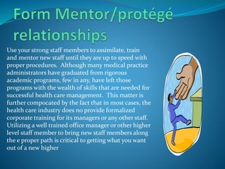 Use your strong staff members to assimilate, train
and mentor new staff until they are up to speed with
proper procedures. Although many medical practice
administrators have graduated from rigorous
academic programs, few in any, have left those
programs with the wealth of skills that are needed for
successful health care management. This matter is
further compocated by the fact that in most cases, the
health care industry does no provide formalized
corporate training for its managers or any other staff.
Utilizing a well trained office manager or other higher
level staff member to bring new staff members along
the e proper path is critical to getting what you want
out of a new higher
 