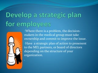 •Where there is a problem, the decision-
makers in the medical group must take
ownership and commit to improve the issue.
•Have a strategic plan of action to presenent
to the MD, partners, or board of directors
depending on the structure of your
organization.
.
 