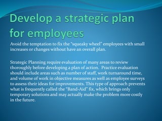 Avoid the temptation to fix the “squeaky wheel” employees with small
increases or changes without have an overall plan.
Strategic Planning require evaluation of many areas to review
thoroughly before developing a plan of action. Practice evaluation
should include areas such as number of staff, work turnaround time,
and volume of work in objective measures as well as employee surveys
to assess their ideas for improvements. This type of approach prevents
what is frequently called the “Band-Aid” fix, which brings only
temporary solutions and may actually make the problem more costly
in the future.
 