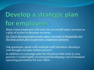 Many times employers will rush into an overall salary increase as
a plan of action to decrease turnover.
As I have discussed previously salary increase is frequently not
the best action plan to prevent t employee turnover
Ask questions, speak with multiple staff members, develop a
well thought out plan before you act!!
In addition to a strategic plan for situations that arise in your
practice I would highly recommend developing a set of standard
operating procedures for your office.
 