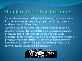 Standard operating procedures are a means to remove variation
in work performance caused by people completing the same
work processes in different ways.
A process is a set of actions that a person or group of people
must perform in order to complete a job. A standard operating
procedure describes the steps that people should use to
complete the process. Thus, in a medical office, phone triage is a
process, seeing a new patient is a process, collecting insurance
information is a process, billing is yet another process. I am
sure you get the picture and the list goes on
 