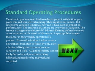 Variation in processes can lead to reduced patient satisfaction, poor
payor mix and less referrals among other negative out comes. But
since some variation is normal, how can it have such an impact on
performance? The answer is that there are two types of variation. The
famous management educator W. Edwards Deming defined common
cause variation as the result of the myriad imperceptible changes
that occur in the everyday operation of a
process. Fluctuation in time it takes to see a
new patient from start to finish by only a few
minutes is likely due to common cause
variation and is ok. A 45 minute delay is most
likely due to lack of procedures being
followed and needs to be analyzed and
corrected
 