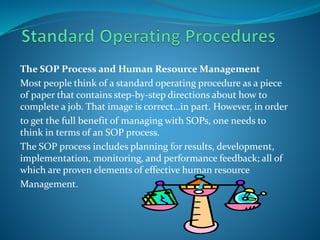 The SOP Process and Human Resource Management
Most people think of a standard operating procedure as a piece
of paper that contains step-by-step directions about how to
complete a job. That image is correct…in part. However, in order
to get the full benefit of managing with SOPs, one needs to
think in terms of an SOP process.
The SOP process includes planning for results, development,
implementation, monitoring, and performance feedback; all of
which are proven elements of effective human resource
Management.
 