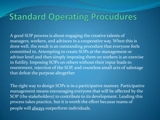 A good SOP process is about engaging the creative talents of
managers, workers, and advisors in a cooperative way. When this is
done well, the result is an outstanding procedure that everyone feels
committed to. Attempting to create SOPs at the management or
advisor level and then simply imposing them on workers is an exercise
in futility. Imposing SOPs on others without their input leads to
resentment, rejection of the SOP, and countless small acts of sabotage
that defeat the purpose altogether
The right way to design SOPs is in a participative manner. Participative
management means encouraging everyone that will be affected by the
SOP (the stakeholders) to contribute to its development. Leading this
process takes practice, but it is worth the effort because teams of
people will always outperform individuals.
 