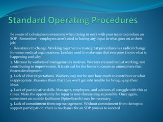 Be aware of 5 obstacles to overcome when trying to work with your team to produce an
SOP. Remember—employees aren’t used to having any input in what goes on at their
job!
1. Resistance to change. Working together to create great procedures is a radical change
for some medical organizations. Leaders need to make sure that everyone knows what is
happening and why.
2. Mistrust by workers of management’s motives. Workers are used to just working, not
contributing to improvement. It is critical for the leader to create an atmosphere that
fosters development
3. Lack of clear expectations. Workers may not be sure how much to contribute or what
is appropriate. Reassure them that they won’t get into trouble for bringing up their
ideas.
4. Lack of participative skills. Managers, employees, and advisors all struggle with this at
times. Make the opportunity for input as non-threatening as possible. Once again,
sometimes an outside facilitator (SpineSearch) may be necessary.
5. Lack of commitment from top management. Without commitment from the top to
support participation, there is no chance for an SOP process to succeed
 