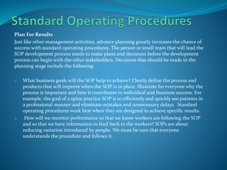 Plan For Results
Just like other management activities, advance planning greatly increases the chance of
success with standard operating procedures. The person or small team that will lead the
SOP development process needs to make plans and decisions before the development
process can begin with the other stakeholders. Decisions that should be made in the
planning stage include the following:
1. What business goals will the SOP help to achieve? Clearly define the process and
products that will improve when the SOP is in place. Illustrate for everyone why the
process is important and how it contributes to individual and business success. For
example, the goal of a spine practice SOP is to efficiently and quickly see patients in
a professional manner and eliminate mistakes and unnecessary delays. Standard
operating procedures work best when they are designed to achieve specific results.
2. How will we monitor performance so that we know workers are following the SOP
and so that we have information to feed back to the workers? SOPs are about
reducing variation introduced by people. We must be sure that everyone
understands the procedure and follows it.
 