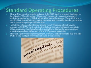 3. How will we monitor results to know if the SOP itself is properly designed to
be effective? The old saying, “If you can’t measure it, you can’t manage it,”
definitely applies here. Think about what you will measure. These indicators
would show how efficiently patients are seen and how effective the procedures
are at preventing delays and mistakes.
4. What type of procedure format should I use? There are a lot of ways to
present an SOP. We can’t go into detail about the many different formats in
this presentation but SpineSearch is available to discuss formats, creating,
monitoring and any other part of the SOP process you desire
5. How can I get everyone (management, workers, and advisors) to buy into this
SOP? If you can’t get everyone on board, it won’t work.
 
