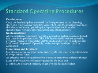 Development
Once the leadership has answered the five questions in the planning
stage, it is time to move onto development. It is in the development stage
that the procedure is opened up for input and review from the
stakeholders: workers, other managers, and other advisors.
Implementation
After a satisfactory standard operating procedure is developed and tested,
it is time for implementation. The SOP leader needs to make sure that
everyone receives a copy of the SOP to study and review. In addition, the
SOP should be posted, if possible, in the workplace where it will be
completed
Monitoring and Feedback
Monitoring stems from the performance goals that leadership established
in the planning stage.
An effective monitoring system really must measure two different things:
1. Are all the workers consistently following the SOP, and
2. Is the SOP designed correctly to achieve the desired results?
 