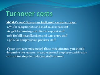 MGMA’s 2006 Survey on indicated turnover rates:
•25% for receptionists and medical records staff
•16.59% for nursing and clinical support staff
•10% for billing/collections and data entry staff
•1.56% for nonphysician provider staff
If your turnover rates exceed these median rates, you should
determine the reasons, measure general employee satisfaction
and outline steps for reducing staff turnover.
 