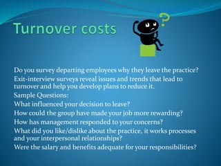 Do you survey departing employees why they leave the practice?
Exit-interview surveys reveal issues and trends that lead to
turnover and help you develop plans to reduce it.
Sample Questions:
What influenced your decision to leave?
How could the group have made your job more rewarding?
How has management responded to your concerns?
What did you like/dislike about the practice, it works processes
and your interpersonal relationships?
Were the salary and benefits adequate for your responsibilities?
 