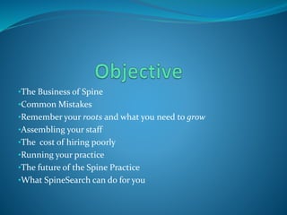 •The Business of Spine
•Common Mistakes
•Remember your roots and what you need to grow
•Assembling your staff
•The cost of hiring poorly
•Running your practice
•The future of the Spine Practice
•What SpineSearch can do for you
 
