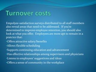 Emp0lyee-satisfaction surveys distributed to all staff members
also reveal areas that need to be addressed. If you’re
determined to improve employee retention, you should also
look at what you offer. Employees are more apt to remain in a
pratcice that:
•Offers attractive salary/benefits
•Allows flexible scheduling
•Supports continuing education and advancement
•Has effective relationships among supervisors and physicians
•Listens to employees’ suggestions and ideas
•Offers a sense of community in the workplace
 