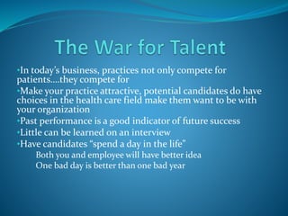 •In today’s business, practices not only compete for
patients….they compete for
•Make your practice attractive, potential candidates do have
choices in the health care field make them want to be with
your organization
•Past performance is a good indicator of future success
•Little can be learned on an interview
•Have candidates “spend a day in the life”
oBoth you and employee will have better idea
oOne bad day is better than one bad year
 