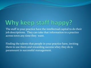 The staff in your practice have the intellectual capital to do their
job descriptions. They can take that information to a practice
across town any time they want.
Finding the talents that people in your practice have, inviting
them to use them and rewarding success whey they do is
paramount in successful management.
 