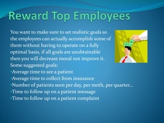 You want to make sure to set realistic goals so
the employees can actually accomplish some of
them without having to operate on a fully
optimal basis, if all goals are unobtainable
then you will decrease moral not improve it.
Some suggested goals:
•Average time to see a patient
•Average time to collect from insurance
•Number of patients seen per day, per moth, per quarter…
•Time to follow up on a patient message
•Time to follow up on a patient complaint
 