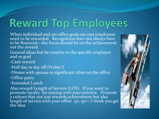 When individual and are office goals are met employees
need to be rewarded. Recognition does not always have
to be financial—the focus should be on the achievement
not the reward.
General ideas but be creative to the specific employee
and or goal
•Cash reward
•Half day or day off (Friday?)
•Dinner with spouse or significant other on the office
•Office party
•Extended Lunch
Also reward Length of Service (LOS). If you want to
promote loyalty for staying with your practice. Promote
a culture that not just rewards achievement but also
length of service with your office 1yr, 5yr—I think you get
the idea
 