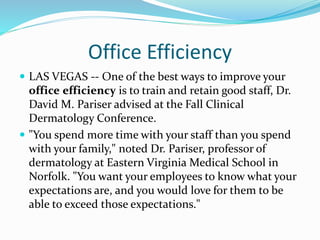 Office Efficiency
 LAS VEGAS -- One of the best ways to improve your
office efficiency is to train and retain good staff, Dr.
David M. Pariser advised at the Fall Clinical
Dermatology Conference.
 "You spend more time with your staff than you spend
with your family," noted Dr. Pariser, professor of
dermatology at Eastern Virginia Medical School in
Norfolk. "You want your employees to know what your
expectations are, and you would love for them to be
able to exceed those expectations."
 