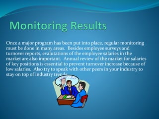 Once a major program has been put into place, regular monitoring
must be done in many areas. Besides employee surveys and
turnover reports, evalutations of the employee salaries in the
market are also important. Annual review of the market for salaries
of key positions is essential to prevent turnover increase because of
low salaries. Also try to speak with other peers in your industry to
stay on top of industry trends
 
