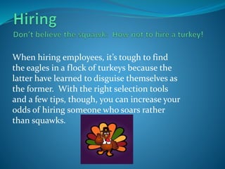 When hiring employees, it’s tough to find
the eagles in a flock of turkeys because the
latter have learned to disguise themselves as
the former. With the right selection tools
and a few tips, though, you can increase your
odds of hiring someone who soars rather
than squawks.
 