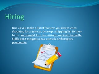 Just as you make a list of features you desire when
shopping for a new car, develop a shipping list for new
hires. You should hire for attitude and train for skills.
Skills don’t mitigate a bad attitude or disruptive
personality
 