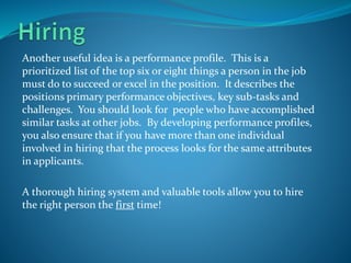 Another useful idea is a performance profile. This is a
prioritized list of the top six or eight things a person in the job
must do to succeed or excel in the position. It describes the
positions primary performance objectives, key sub-tasks and
challenges. You should look for people who have accomplished
similar tasks at other jobs. By developing performance profiles,
you also ensure that if you have more than one individual
involved in hiring that the process looks for the same attributes
in applicants.
A thorough hiring system and valuable tools allow you to hire
the right person the first time!
 