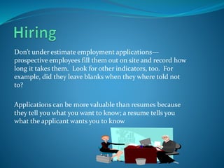 Don’t under estimate employment applications—
prospective employees fill them out on site and record how
long it takes them. Look for other indicators, too. For
example, did they leave blanks when they where told not
to?
Applications can be more valuable than resumes because
they tell you what you want to know; a resume tells you
what the applicant wants you to know
 