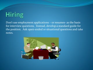 Don’t use employment applications – or resumes- as the basis
for interview questions. Instead, develop a standard guide for
the position. Ask open-ended or situational questions and take
notes.
 