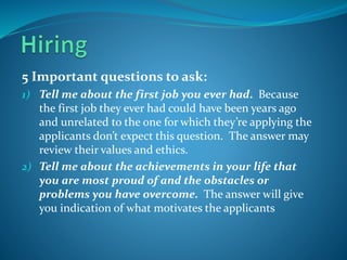 5 Important questions to ask:
1) Tell me about the first job you ever had. Because
the first job they ever had could have been years ago
and unrelated to the one for which they’re applying the
applicants don’t expect this question. The answer may
review their values and ethics.
2) Tell me about the achievements in your life that
you are most proud of and the obstacles or
problems you have overcome. The answer will give
you indication of what motivates the applicants
 