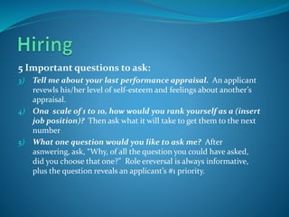 5 Important questions to ask:
3) Tell me about your last performance appraisal. An applicant
revewls his/her level of self-esteem and feelings about another’s
appraisal.
4) Ona scale of 1 to 10, how would you rank yourself as a (insert
job position)? Then ask what it will take to get them to the next
number
5) What one question would you like to ask me? After
asnwering, ask, “Why, of all the question you could have asked,
did you choose that one?” Role ereversal is always informative,
plus the question reveals an applicant’s #1 priority.
 