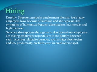 Dorothy Sweeney, a popular employment theorist, feels many
employees leave because of burnout, and she expresses the
symptoms of burnout as frequent absenteeism, low morale, and
high turnover.
Sweeney also supports the argument that burned-out employees
are costing employers major dollars to the bottom line each
year. Expenses related to burnout, such as high absenteeism
and low productivity, are fairly easy for employers to spot.
 