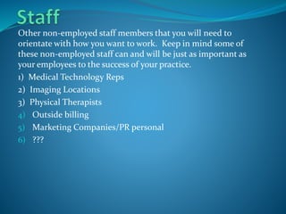 Other non-employed staff members that you will need to
orientate with how you want to work. Keep in mind some of
these non-employed staff can and will be just as important as
your employees to the success of your practice.
1) Medical Technology Reps
2) Imaging Locations
3) Physical Therapists
4) Outside billing
5) Marketing Companies/PR personal
6) ???
 