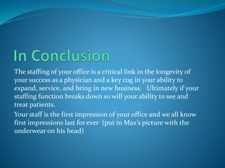 The staffing of your office is a critical link in the longevity of
your success as a physician and a key cog in your ability to
expand, service, and bring in new business. Ultimately if your
staffing function breaks down so will your ability to see and
treat patients.
Your staff is the first impression of your office and we all know
first impressions last for ever (put in Max’s picture with the
underwear on his head)
 