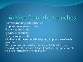 • 10 years running spine practice
•Importance of phone triage
•Patient satisfaction
•Review of accounts
•Analysis of referrals
•Understand the responsibilities and importance of each
position
•Many connections with experienced MD’s who have
learned from the school of hard knocks—Let SpineSearch
help you learn from their mistakes
 