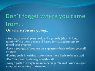 Or where you are going..
• Strategize your 1st years goal, and 5 yr goals (short & long
term)—Write them down and have a formalized process to
record your progress
•Revisit your goals/progress on a quarterly basis to keep yourself
on track
•Putting goals in writing makes them more likely to be realized
•Don’t be afraid to share goal with staff
•Assign goals to every team member regardless of position—give
everyone something to strive for
 