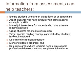 Information from assessments can help teachers:Identify students who are on grade-level or at benchmarkAssist students who have difficulty with some reading concepts or skillsIntensify interventions for students who have extreme reading activitiesGroup students for effective instructionTarget specific reading concepts and skills that students have not masteredDetermine instructional intensityMonitor student’s progress; andDetermine areas where teachers need extra support, professional development and supplemental materials. 