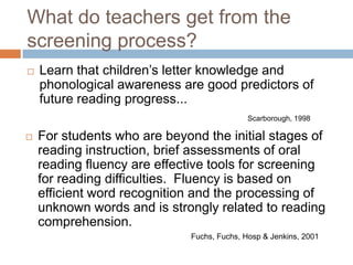 What do teachers get from the screening process?Learn that children’s letter knowledge and phonological awareness are good predictors of future reading progress...Scarborough, 1998For students who are beyond the initial stages of reading instruction, brief assessments of oral reading fluency are effective tools for screening for reading difficulties.  Fluency is based on efficient word recognition and the processing of unknown words and is strongly related to reading comprehension.                                                                           Fuchs, Fuchs, Hosp & Jenkins, 2001