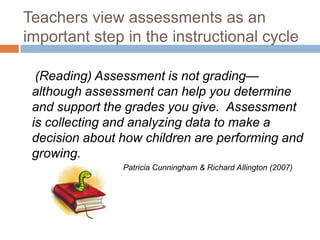 Teachers view assessments as an important step in the instructional cycle    (Reading) Assessment is not grading—although assessment can help you determine and support the grades you give.  Assessment is collecting and analyzing data to make a decision about how children are performing and growing.	Patricia Cunningham & Richard Allington (2007)