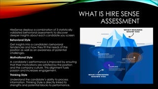 WHAT IS HIRE SENSE
ASSESSMENT
HireSense deploys a combination of 3 statistically
validated behavioral assessments to discover
deeper insights about each candidate you screen
Behavioral Style
Get insights into a candidate's behavioral
tendencies and how they fit the needs of the
position as well as an awareness of potential
challenges.
Motivational Style
A candidate’s performance is improved by ensuring
that their motivations are satisfied by the position
and the company culture. This alignment fuels
passion and increases engagement.
Thinking Style
Understand the candidate’s ability to process
information. Thinking Style is directly linked to
strengths and potential blocks to performance.
 