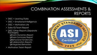 COMBINATION ASSESSMENTS &
REPORTS
• DISC + Leaning Styles
• DISC + Emotional Intelligence
• DISC + Motivators Lite
• Sales IQ Team Report
• DISC Other Reports (Separate
Packages)
qTeam Dynamics Report
qTeam Summary Report
qBehavioral Tendencies
qCollaboration Reports
qIntegrated Behaviors
• Motivators Team Report
 
