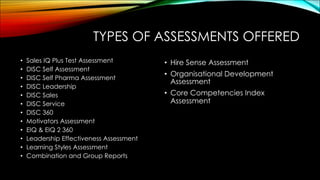 TYPES OF ASSESSMENTS OFFERED
• Sales IQ Plus Test Assessment
• DISC Self Assessment
• DISC Self Pharma Assessment
• DISC Leadership
• DISC Sales
• DISC Service
• DISC 360
• Motivators Assessment
• EIQ & EIQ 2 360
• Leadership Effectiveness Assessment
• Learning Styles Assessment
• Combination and Group Reports
• Hire Sense Assessment
• Organisational Development
Assessment
• Core Competencies Index
Assessment
 