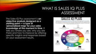 WHAT IS SALES IQ PLUS
ASSESSMENT
The Sales IQ Plus assessment is an
objective analysis designed as a
starting point — a type of
'personalized map' for your sales
knowledge at this moment in time. It
tells you where you are, why you are
there and how to improve by offering
specific insights and responses based
on your assessment results.
 