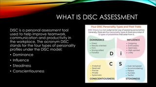 WHAT IS DISC ASSESSMENT
DISC is a personal assessment tool
used to help improve teamwork,
communication and productivity in
the workplace. The acronym DISC
stands for the four types of personality
profiles under the DISC model:
• Dominance
• Influence
• Steadiness
• Conscientiousness
 