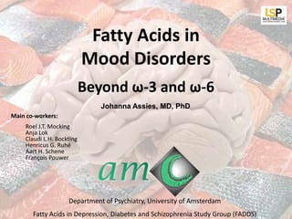 Fatty Acids in
                           Mood Disorders
                           Beyond ω-3 and ω-6
                              Johanna Assies, MD, PhD
Main co-workers:
    Roel J.T. Mocking
    Anja Lok
    Claudi L.H. Bockting
    Henricus G. Ruhé
    Aart H. Schene
    François Pouwer




                    Department of Psychiatry, University of Amsterdam
       Fatty Acids in Depression, Diabetes and Schizophrenia Study Group (FADDS)
 