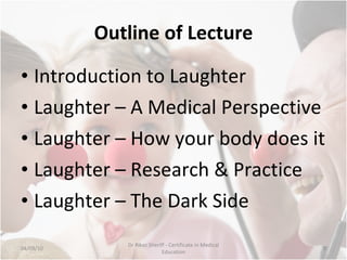 Outline of Lecture Introduction to Laughter Laughter – A Medical Perspective Laughter – How your body does it Laughter – Research & Practice Laughter – The Dark Side 04/09/10 Dr Rikaz Sheriff - Certificate in Medical Education 