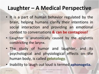 Laughter – A Medical Perspective It is a part of human behavior regulated by the brain, helping humans clarify their intentions in social interaction and providing an emotional context to conversations  & can be contagious! Laughter is anatomically caused by the epiglottis constricting the larynx. The study of humor and laughter, and its psychological and physiological effects on the human body, is called  gelotology . Inability to laugh out loud is termed  aphonogelia. 04/09/10 Dr Rikaz Sheriff - Certificate in Medical Education 