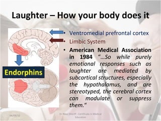 Laughter – How your body does it Ventromedial prefrontal cortex Limbic System American Medical Association in 1984  “ …So while purely emotional responses such as laughter are mediated by subcortical structures, especially the hypothalamus, and are stereotyped, the cerebral cortex can modulate or suppress them. “ 04/09/10 Dr Rikaz Sheriff - Certificate in Medical Education 