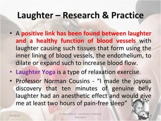 Laughter – Research & Practice A  positive link has been found between laughter and a healthy function of blood vessels  with laughter causing such tissues that form using the inner lining of blood vessels, the endothelium, to dilate or expand such to increase blood flow. Laughter Yoga  is a type of relaxation exercise. Professor Norman Cousins - “I made the joyous discovery that ten minutes of genuine belly laughter had an anesthetic effect and would give me at least two hours of pain-free sleep” 04/09/10 Dr Rikaz Sheriff - Certificate in Medical Education 