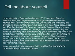 Tell me about yourself
I graduated with a Engineering degree in 2017, and was offered an
Assistant Safety officer position from an engineering company I had
interned with. I loved working with safety precautions and managing and
growing my skills, but the industry we were in just wasn’t very appealing to
me. After that, I stayed a full year and learned a ton about how to ensure
the safe working of workers and manage site activities successfully and I
ended up becoming a top performer in my group before leaving. I left at the
almost 3-year-mark to pursue a very similar position within an industry I’m
much more excited about- oil production. I’ve been at this healthcare
startup space for 1 years with this company. So I looked for another
company of same production item and I have worked for almost one and
half year in that company.
Now I feel ready to take my career to the next level so that’s why I’m
currently looking for a new opportunity
 
