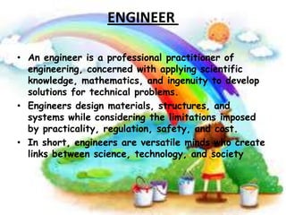 ENGINEER
• An engineer is a professional practitioner of
engineering, concerned with applying scientific
knowledge, mathematics, and ingenuity to develop
solutions for technical problems.
• Engineers design materials, structures, and
systems while considering the limitations imposed
by practicality, regulation, safety, and cost.
• In short, engineers are versatile minds who create
links between science, technology, and society

 